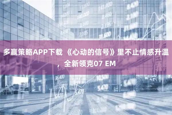 多赢策略APP下载 《心动的信号》里不止情感升温，全新领克07 EM