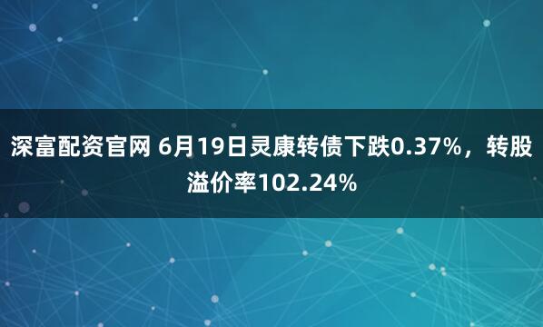 深富配资官网 6月19日灵康转债下跌0.37%，转股溢价率102.24%