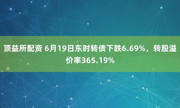 顶益所配资 6月19日东时转债下跌6.69%，转股溢价率365.19%