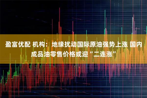 盈富优配 机构：地缘扰动国际原油强势上涨 国内成品油零售价格或迎“二连涨”