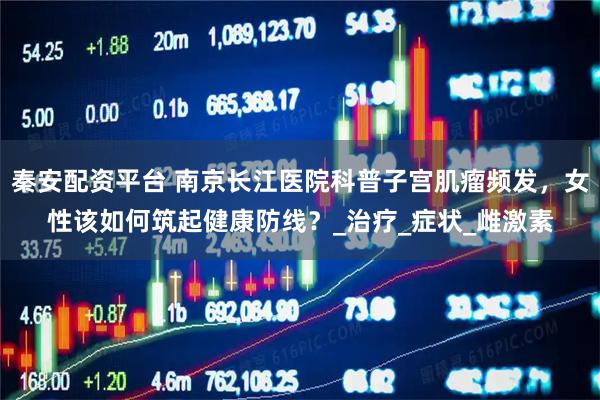 秦安配资平台 南京长江医院科普子宫肌瘤频发,女性该如何筑起健康防线?_治疗_症状_雌激素