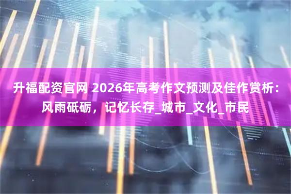 升福配资官网 2026年高考作文预测及佳作赏析:风雨砥砺,记忆长存_城市_文化_市民
