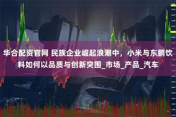 华合配资官网 民族企业崛起浪潮中,小米与东鹏饮料如何以品质与创新突围_市场_产品_汽车
