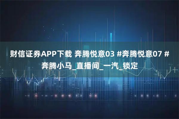 财信证券APP下载 奔腾悦意03 #奔腾悦意07 #奔腾小马_直播间_一汽_锁定
