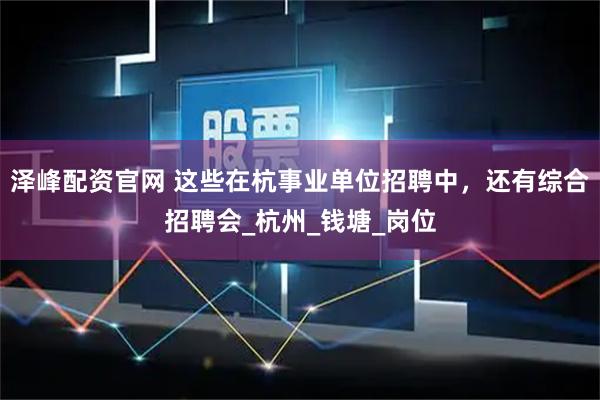 泽峰配资官网 这些在杭事业单位招聘中,还有综合招聘会_杭州_钱塘_岗位