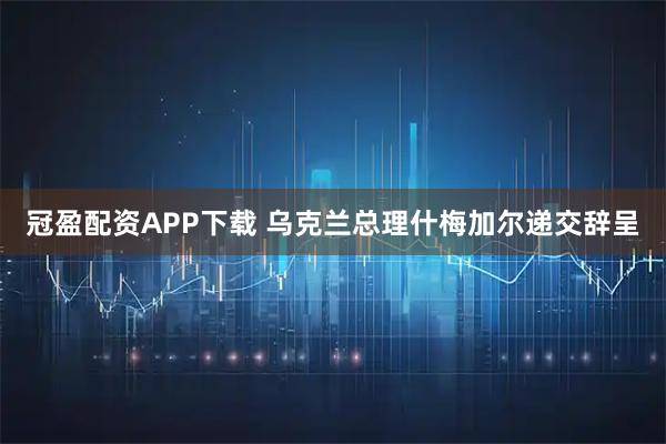 冠盈配资APP下载 乌克兰总理什梅加尔递交辞呈