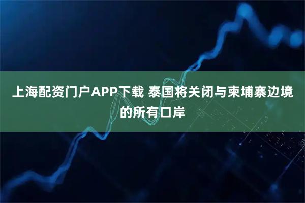 上海配资门户APP下载 泰国将关闭与柬埔寨边境的所有口岸