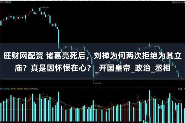 旺财网配资 诸葛亮死后,刘禅为何两次拒绝为其立庙?真是因怀恨在心?_开国皇帝_政治_丞相