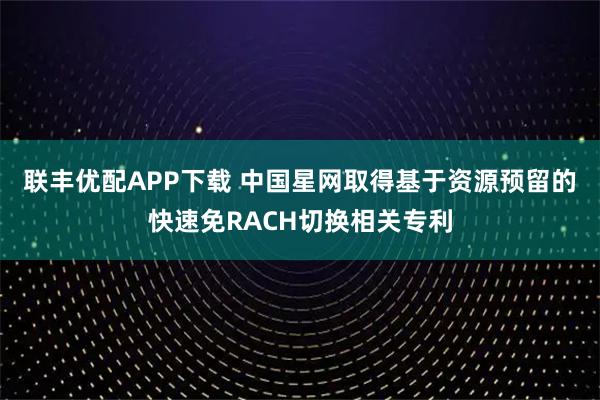 联丰优配APP下载 中国星网取得基于资源预留的快速免RACH切换相关专利