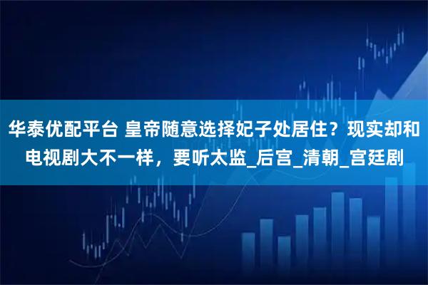 华泰优配平台 皇帝随意选择妃子处居住?现实却和电视剧大不一样,要听太监_后宫_清朝_宫廷剧