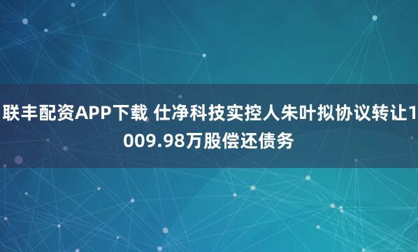 联丰配资APP下载 仕净科技实控人朱叶拟协议转让1009.98万股偿还债务