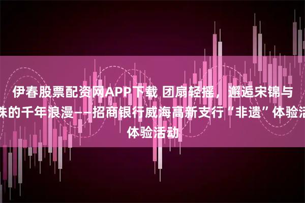 伊春股票配资网APP下载 团扇轻摇,邂逅宋锦与珍珠的千年浪漫——招商银行威海高新支行“非遗”体验活动