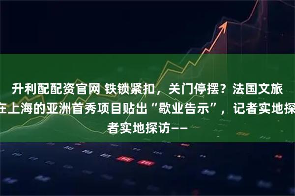 升利配配资官网 铁锁紧扣,关门停摆?法国文旅巨头在上海的亚洲首秀项目贴出“歇业告示”,记者实地探访——