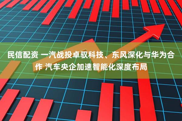 民信配资 一汽战投卓驭科技、东风深化与华为合作 汽车央企加速智能化深度布局