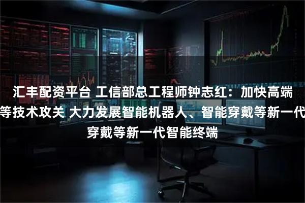 汇丰配资平台 工信部总工程师钟志红:加快高端算力芯片等技术攻关 大力发展智能机器人、智能穿戴等新一代智能终端