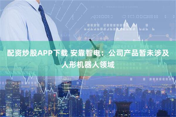 配资炒股APP下载 安靠智电:公司产品暂未涉及人形机器人领域