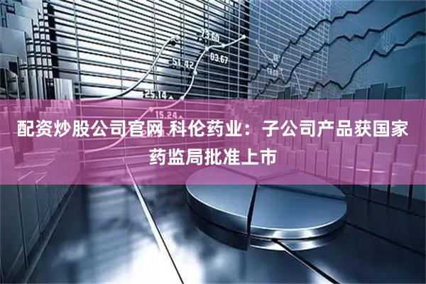 配资炒股公司官网 科伦药业：子公司产品获国家药监局批准上市