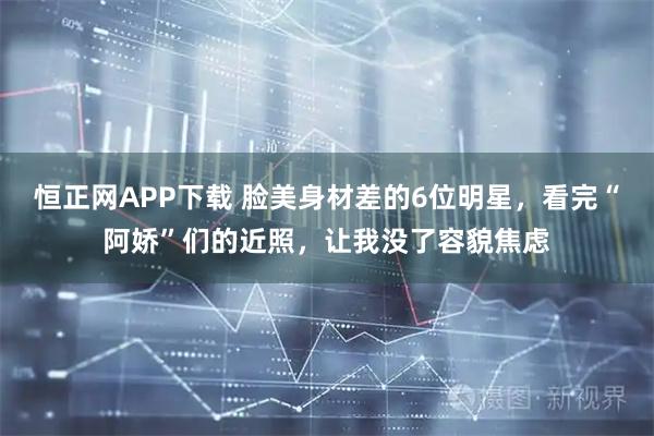 恒正网APP下载 脸美身材差的6位明星，看完“阿娇”们的近照，让我没了容貌焦虑