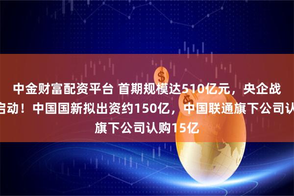 中金财富配资平台 首期规模达510亿元，央企战新基金启动！中国国新拟出资约150亿，中国联通旗下公司认购15亿