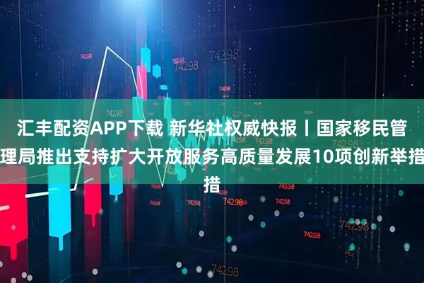 汇丰配资APP下载 新华社权威快报丨国家移民管理局推出支持扩大开放服务高质量发展10项创新举措