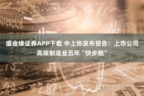 盛金缘证券APP下载 中上协发布报告：上市公司高端制造业五年“快步跑”