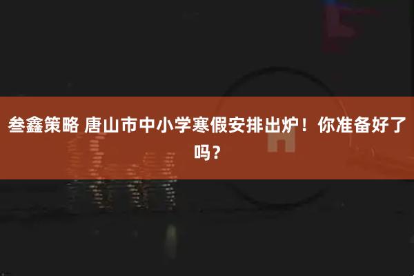叁鑫策略 唐山市中小学寒假安排出炉!你准备好了吗?