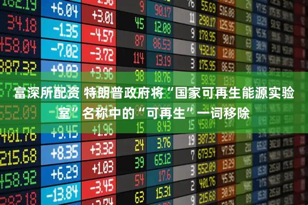 富深所配资 特朗普政府将“国家可再生能源实验室”名称中的“可再生”一词移除