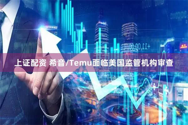 上证配资 希音/Temu面临美国监管机构审查