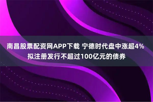 南昌股票配资网APP下载 宁德时代盘中涨超4% 拟注册发行不超过100亿元的债券