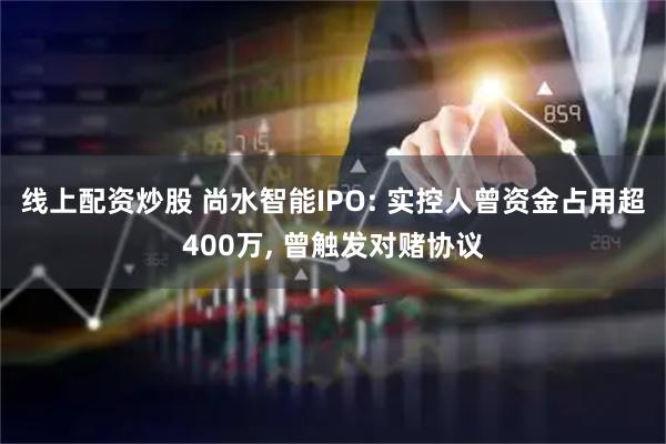 线上配资炒股 尚水智能IPO: 实控人曾资金占用超400万, 曾触发对赌协议