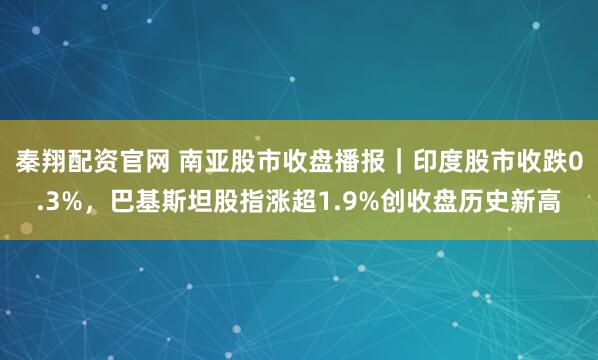 秦翔配资官网 南亚股市收盘播报|印度股市收跌0.3%,巴基斯坦股指涨超1.9%创收盘历史新高