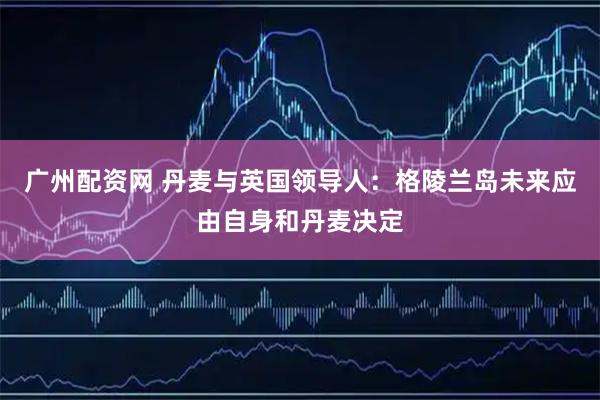 广州配资网 丹麦与英国领导人：格陵兰岛未来应由自身和丹麦决定