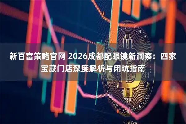 新百富策略官网 2026成都配眼镜新洞察：四家宝藏门店深度解析与闭坑指南