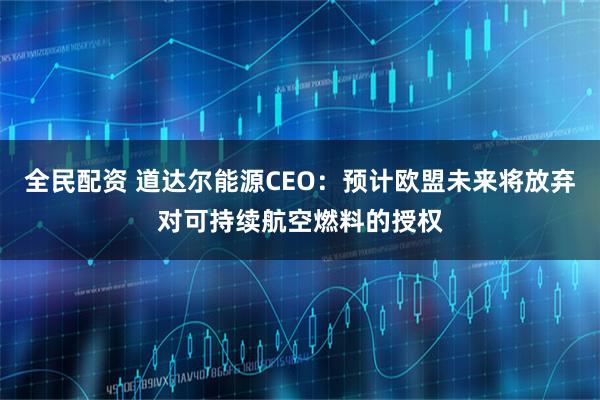 全民配资 道达尔能源CEO：预计欧盟未来将放弃对可持续航空燃料的授权