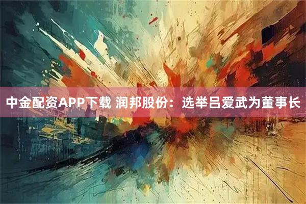 中金配资APP下载 润邦股份：选举吕爱武为董事长