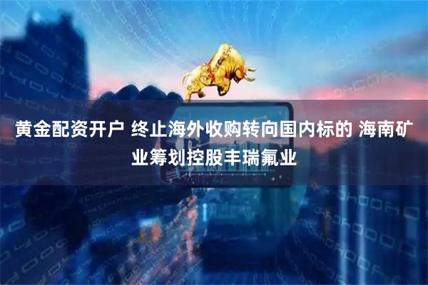 黄金配资开户 终止海外收购转向国内标的 海南矿业筹划控股丰瑞氟业