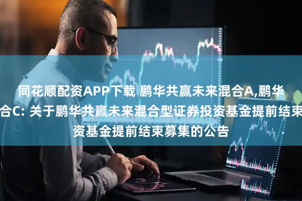 同花顺配资APP下载 鹏华共赢未来混合A,鹏华共赢未来混合C: 关于鹏华共赢未来混合型证券投资基金提前结束募集的公告
