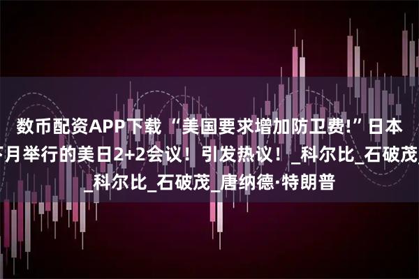 数币配资APP下载 “美国要求增加防卫费!”日本罕见决定取消下月举行的美日2+2会议！引发热议！_科尔比_石破茂_唐纳德·特朗普