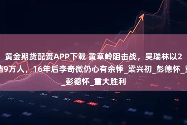 黄金期货配资APP下载 黄草岭阻击战,吴瑞林以2个师抵挡9万人,16年后李奇微仍心有余悸_梁兴初_彭德怀_重大胜利