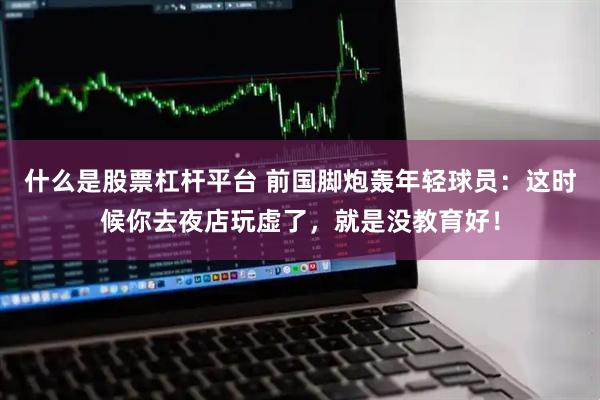 什么是股票杠杆平台 前国脚炮轰年轻球员：这时候你去夜店玩虚了，就是没教育好！