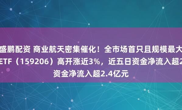 盛鹏配资 商业航天密集催化！全市场首只且规模最大的卫星ETF（159206）高开涨近3%，近五日资金净流入超2.4亿元
