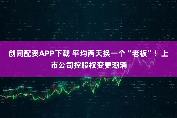 创同配资APP下载 平均两天换一个“老板”！上市公司控股权变更潮涌