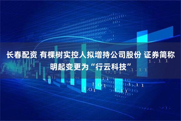 长春配资 有棵树实控人拟增持公司股份 证券简称明起变更为“行云科技”