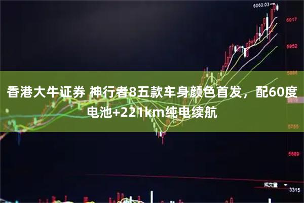 香港大牛证券 神行者8五款车身颜色首发，配60度电池+221km纯电续航